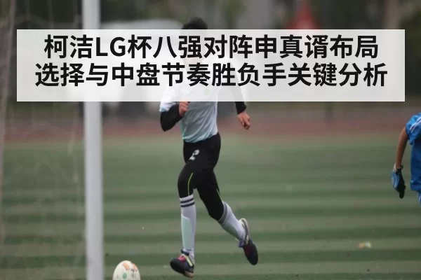 柯洁LG杯八强对阵申真谞布局选择与中盘节奏胜负手关键分析