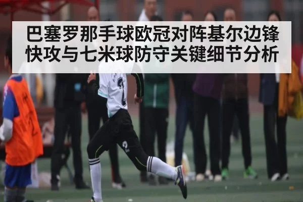 巴塞罗那手球欧冠对阵基尔边锋快攻与七米球防守关键细节分析